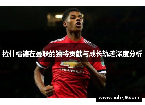 拉什福德在曼联的独特贡献与成长轨迹深度分析