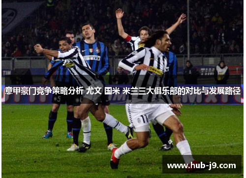意甲豪门竞争策略分析 尤文 国米 米兰三大俱乐部的对比与发展路径 意甲豪门竞争策略分析 尤文 国米 米兰三大俱乐部的对比与发展路径