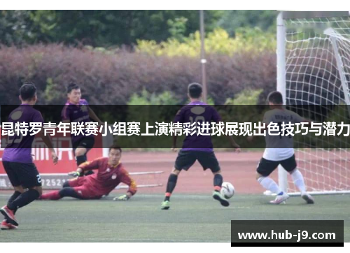 昆特罗青年联赛小组赛上演精彩进球展现出色技巧与潜力 昆特罗青年联赛小组赛上演精彩进球展现出色技巧与潜力