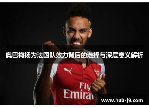 奥巴梅扬为法国队效力背后的选择与深层意义解析