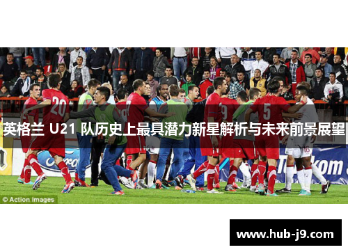 英格兰 U21 队历史上最具潜力新星解析与未来前景展望