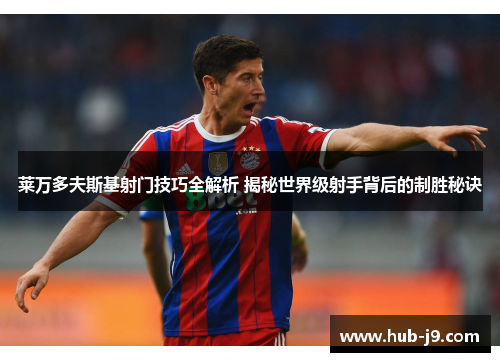 莱万多夫斯基射门技巧全解析 揭秘世界级射手背后的制胜秘诀