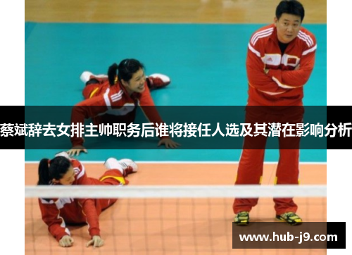 蔡斌辞去女排主帅职务后谁将接任人选及其潜在影响分析 蔡斌辞去女排主帅职务后谁将接任人选及其潜在影响分析