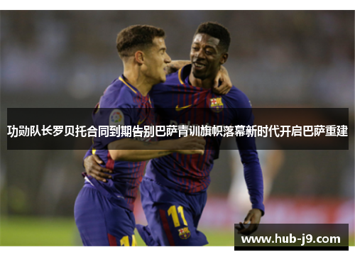 功勋队长罗贝托合同到期告别巴萨青训旗帜落幕新时代开启巴萨重建