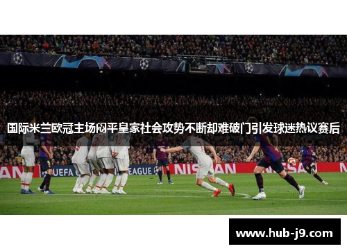 国际米兰欧冠主场闷平皇家社会攻势不断却难破门引发球迷热议赛后