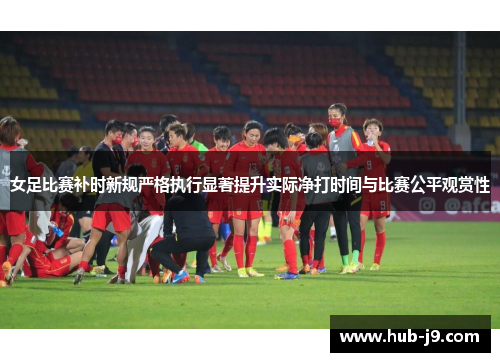 女足比赛补时新规严格执行显著提升实际净打时间与比赛公平观赏性