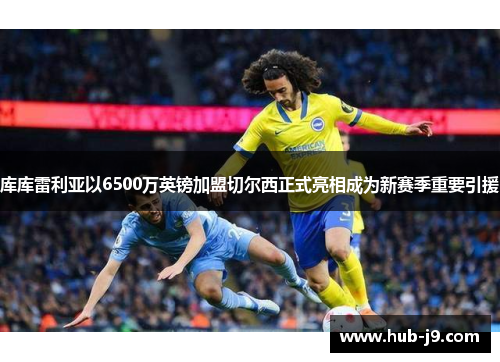 库库雷利亚以6500万英镑加盟切尔西正式亮相成为新赛季重要引援