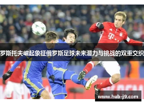 罗斯托夫崛起象征俄罗斯足球未来潜力与挑战的双重交织