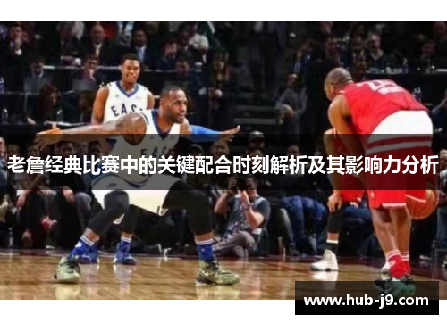 老詹经典比赛中的关键配合时刻解析及其影响力分析