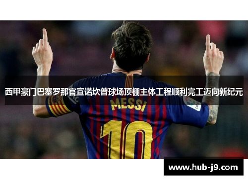 西甲豪门巴塞罗那官宣诺坎普球场顶棚主体工程顺利完工迈向新纪元