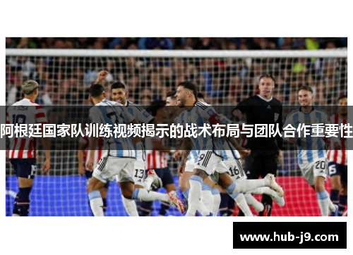 阿根廷国家队训练视频揭示的战术布局与团队合作重要性